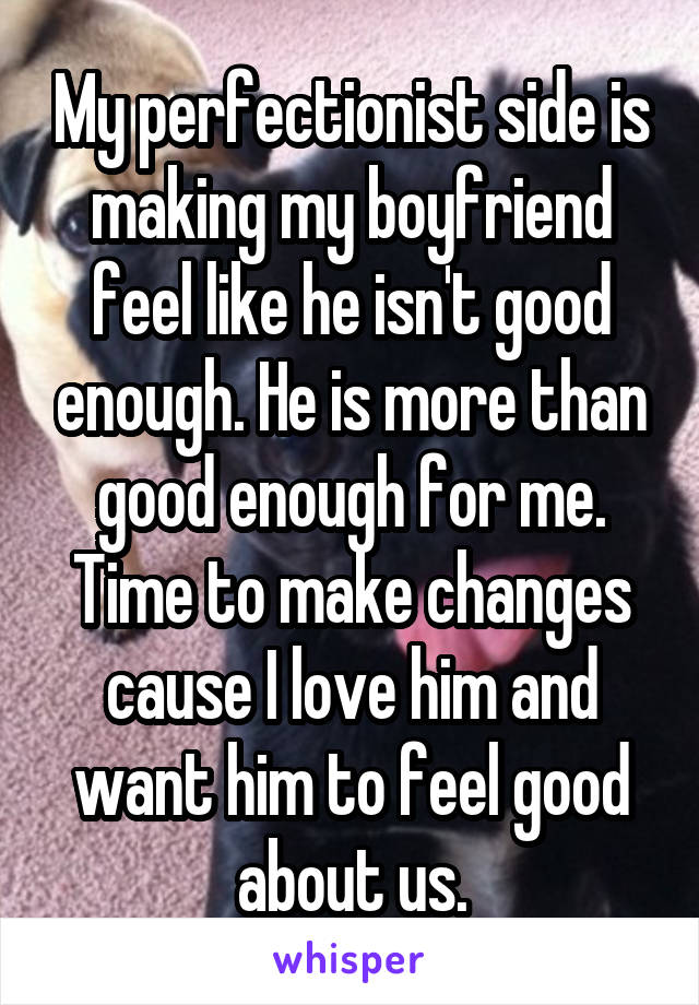 My perfectionist side is making my boyfriend feel like he isn't good enough. He is more than good enough for me. Time to make changes cause I love him and want him to feel good about us.