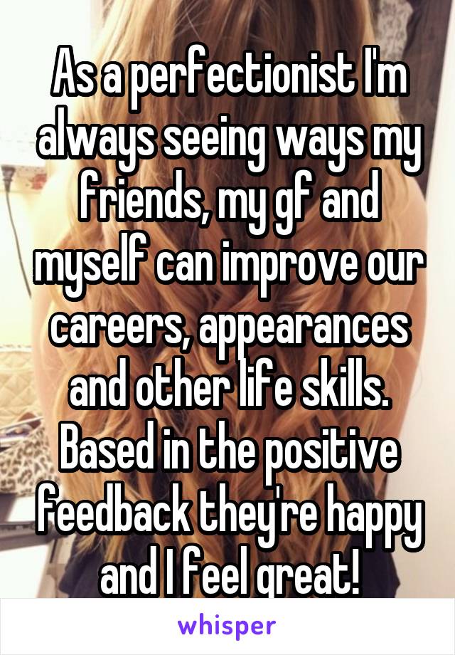 As a perfectionist I'm always seeing ways my friends, my gf and myself can improve our careers, appearances and other life skills.
Based in the positive feedback they're happy and I feel great!