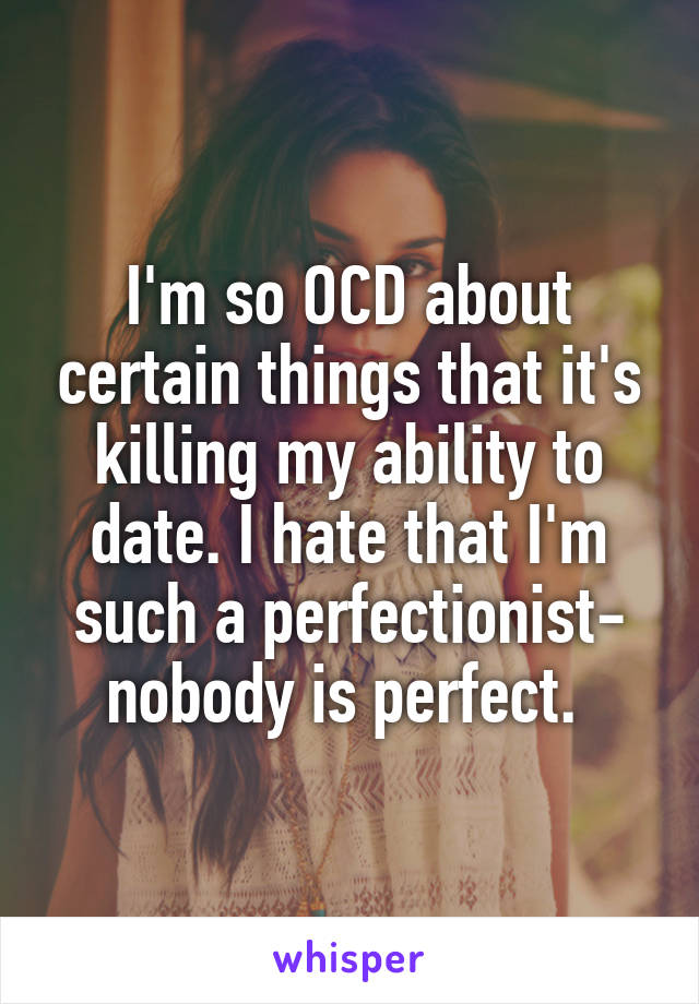 I'm so OCD about certain things that it's killing my ability to date. I hate that I'm such a perfectionist- nobody is perfect. 