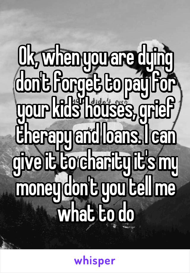 Ok, when you are dying don't forget to pay for your kids' houses, grief therapy and loans. I can give it to charity it's my money don't you tell me what to do