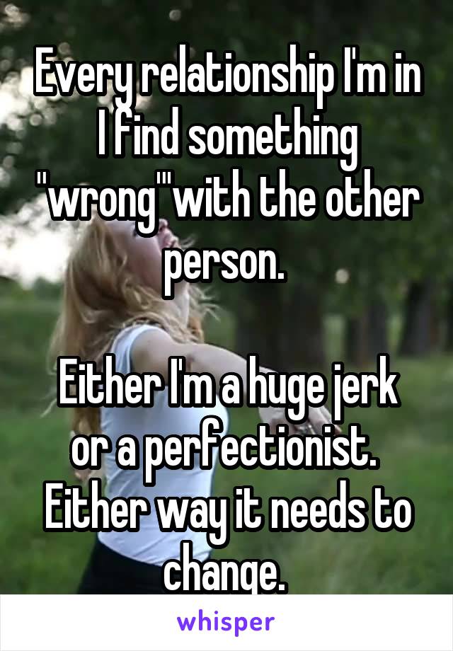 Every relationship I'm in I find something "wrong"'with the other person. 

Either I'm a huge jerk or a perfectionist. 
Either way it needs to change. 
