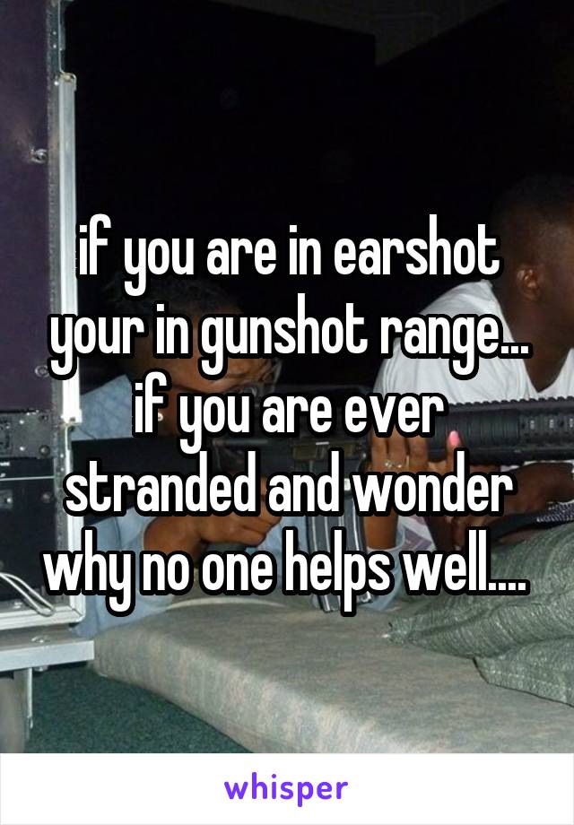 if you are in earshot your in gunshot range... if you are ever stranded and wonder why no one helps well.... 