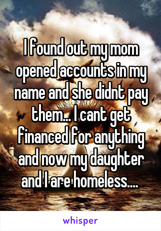 I found out my mom opened accounts in my name and she didnt pay them... I cant get financed for anything and now my daughter and I are homeless.... 