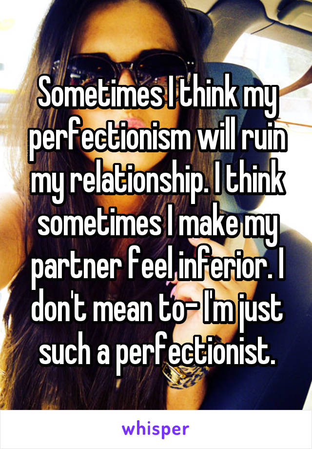 Sometimes I think my perfectionism will ruin my relationship. I think sometimes I make my partner feel inferior. I don't mean to- I'm just such a perfectionist.