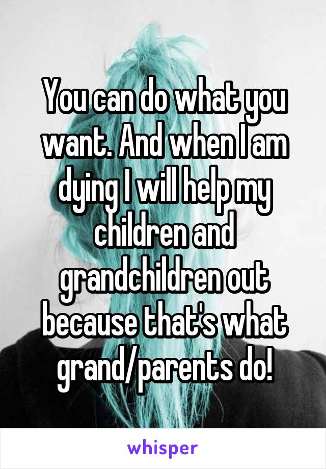 You can do what you want. And when I am dying I will help my children and grandchildren out because that's what grand/parents do!