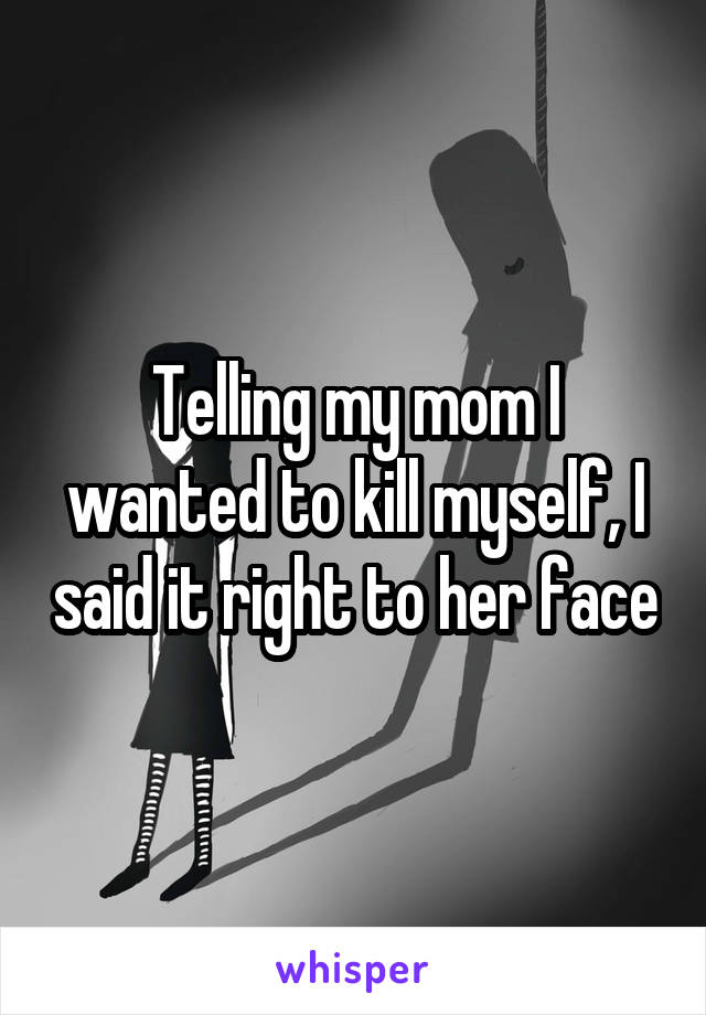 Telling my mom I wanted to kill myself, I said it right to her face