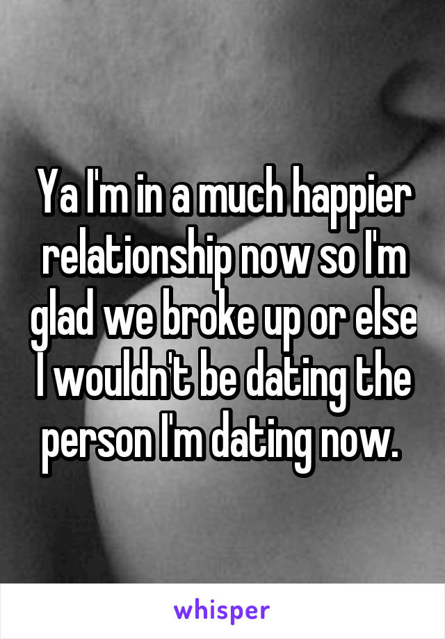 Ya I'm in a much happier relationship now so I'm glad we broke up or else I wouldn't be dating the person I'm dating now. 