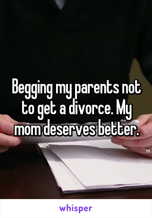 Begging my parents not to get a divorce. My mom deserves better.