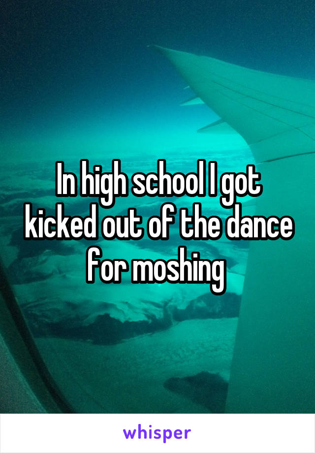 In high school I got kicked out of the dance for moshing 