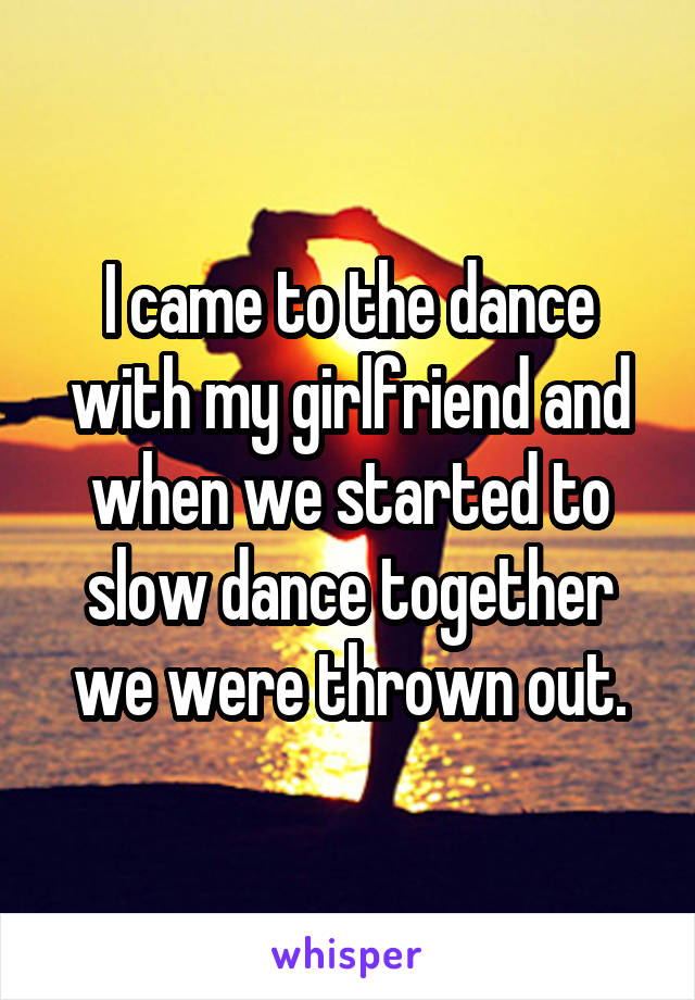 I came to the dance with my girlfriend and when we started to slow dance together we were thrown out.