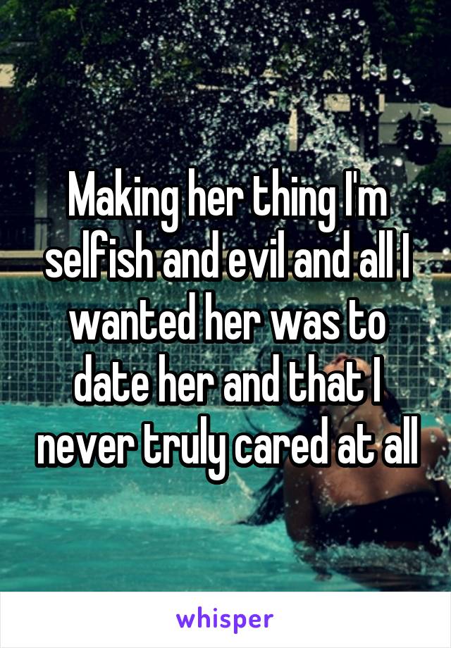 Making her thing I'm selfish and evil and all I wanted her was to date her and that I never truly cared at all