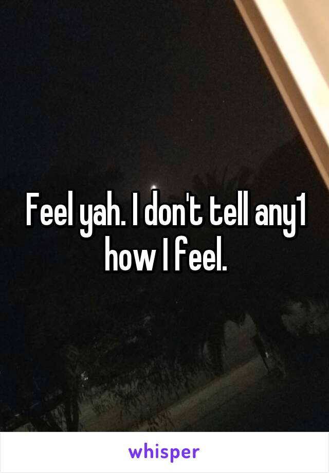 Feel yah. I don't tell any1 how I feel.