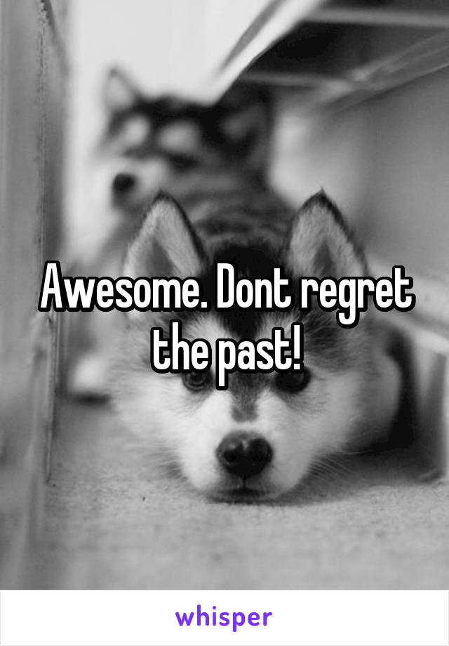 Awesome. Dont regret the past!