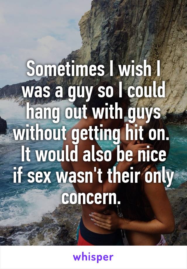 Sometimes I wish I was a guy so I could hang out with guys without getting hit on. 
It would also be nice if sex wasn't their only concern. 