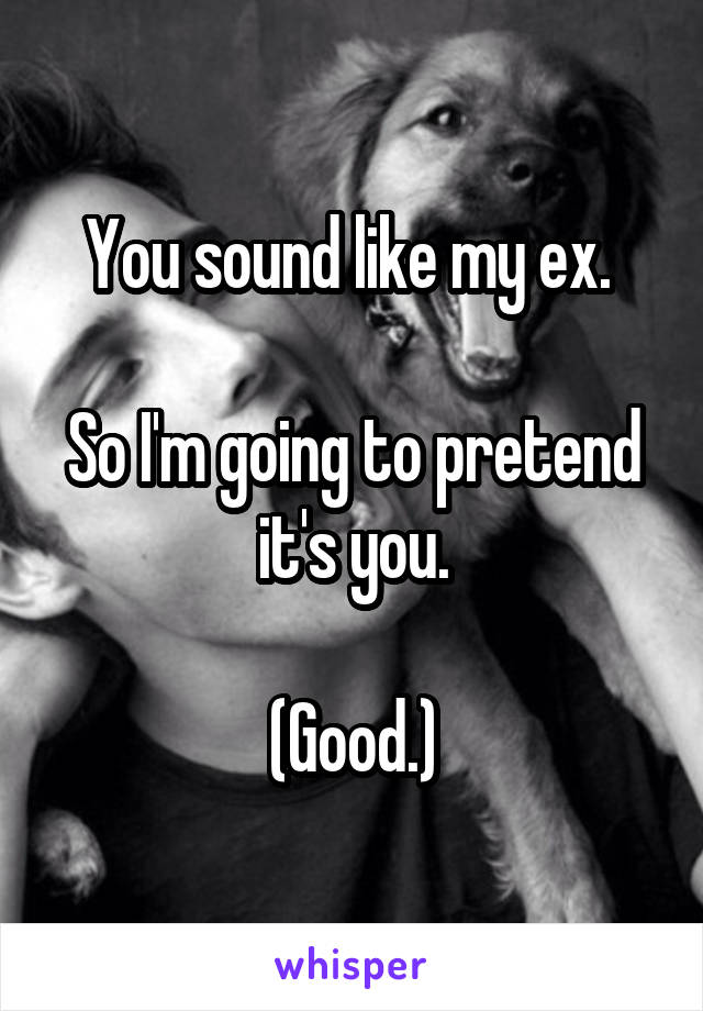 You sound like my ex. 

So I'm going to pretend it's you.

(Good.)