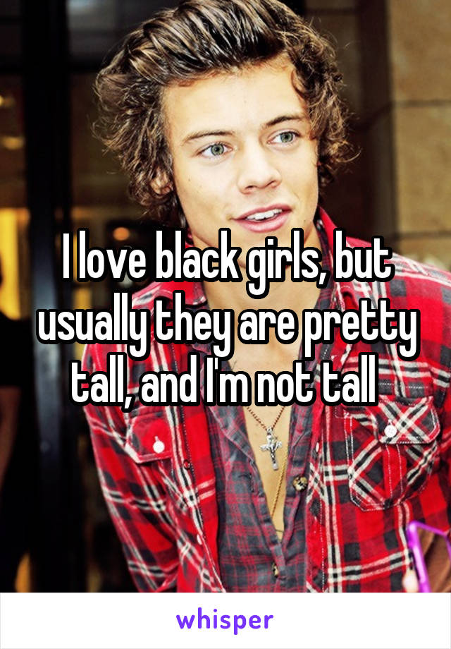 I love black girls, but usually they are pretty tall, and I'm not tall 