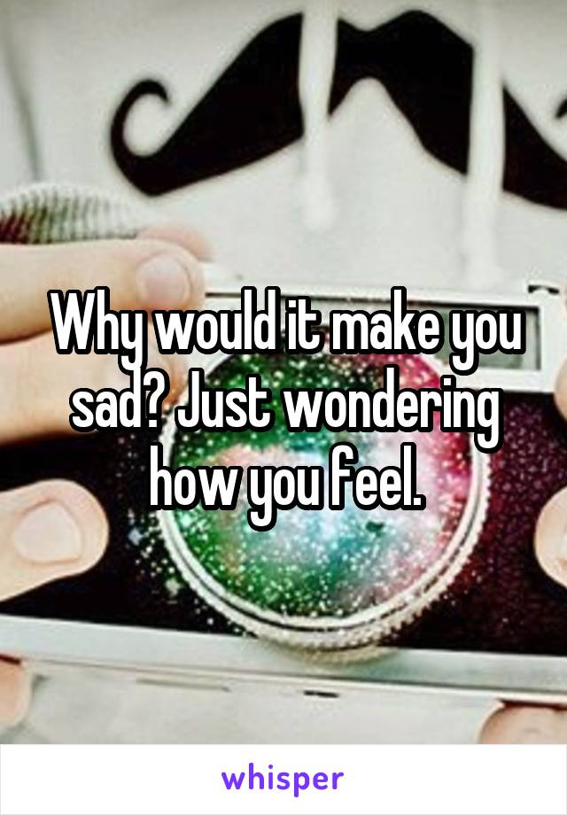 Why would it make you sad? Just wondering how you feel.