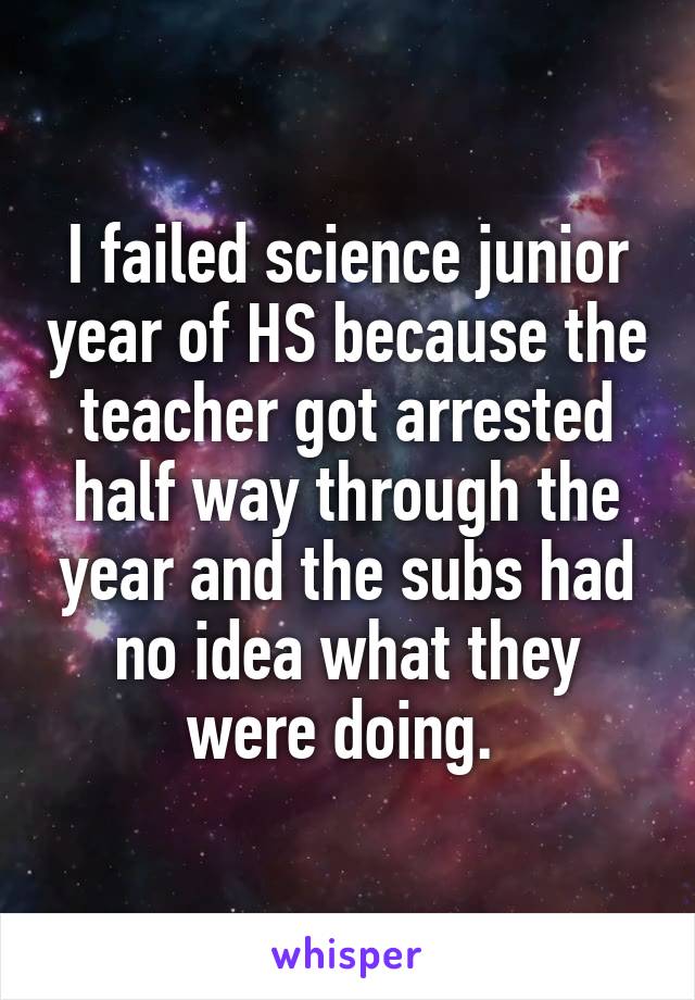 I failed science junior year of HS because the teacher got arrested half way through the year and the subs had no idea what they were doing. 