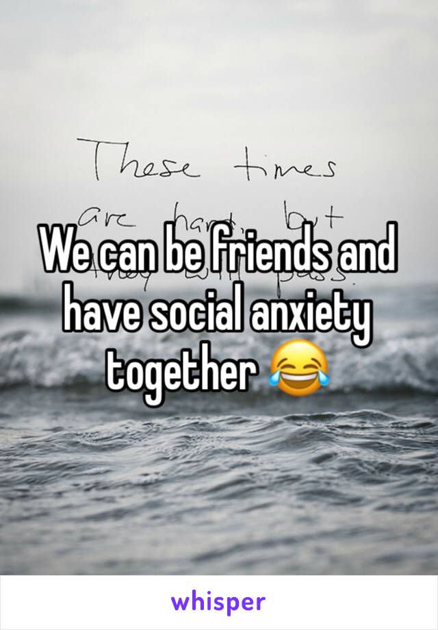 We can be friends and have social anxiety together 😂