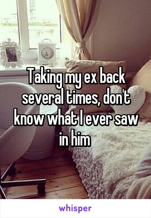 Taking my ex back several times, don't know what I ever saw in him 