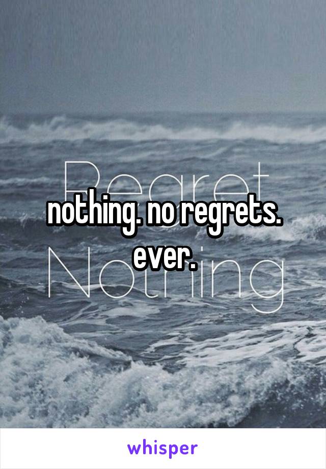 nothing. no regrets. ever.