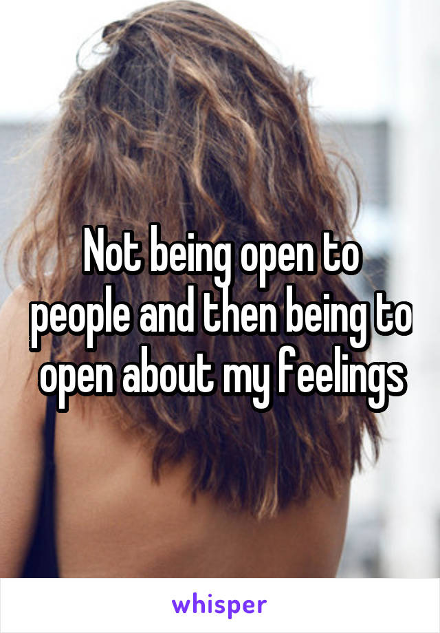 Not being open to people and then being to open about my feelings