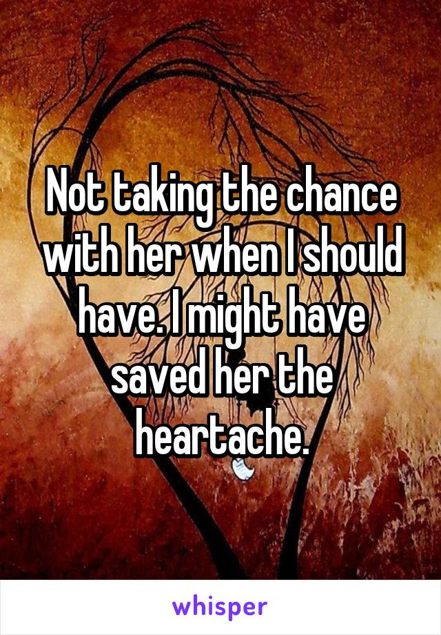 Not taking the chance with her when I should have. I might have saved her the heartache.