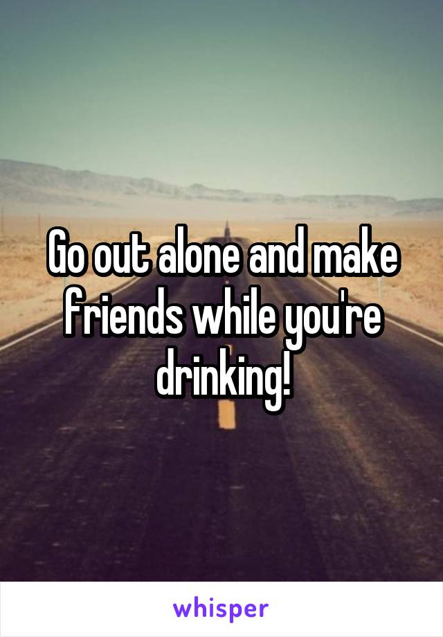 Go out alone and make friends while you're drinking!