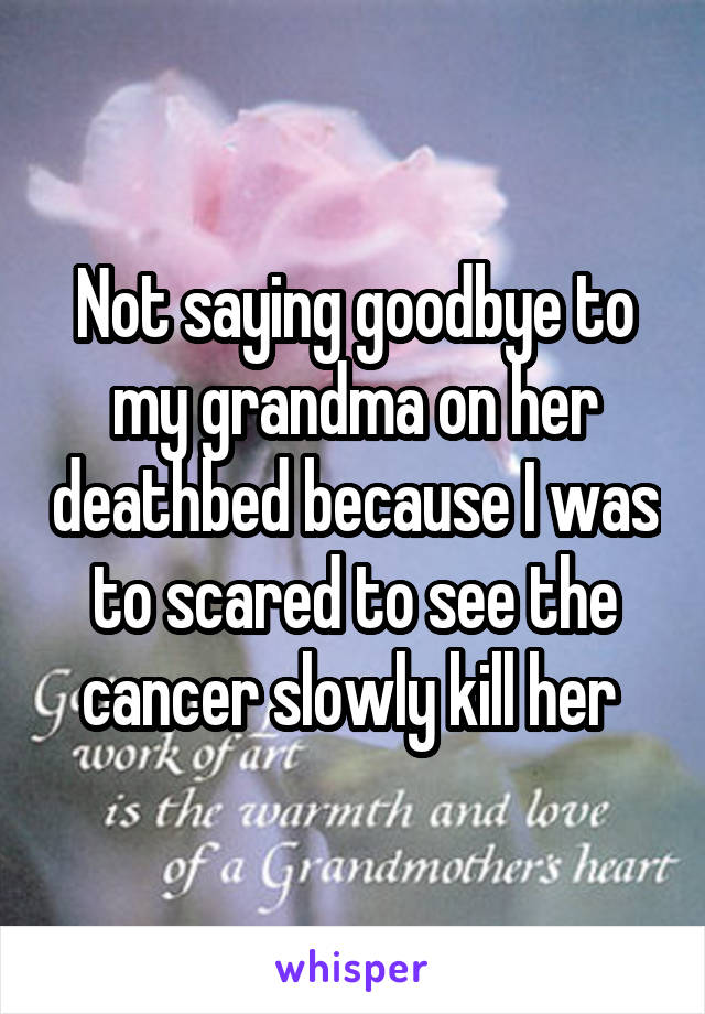 Not saying goodbye to my grandma on her deathbed because I was to scared to see the cancer slowly kill her 