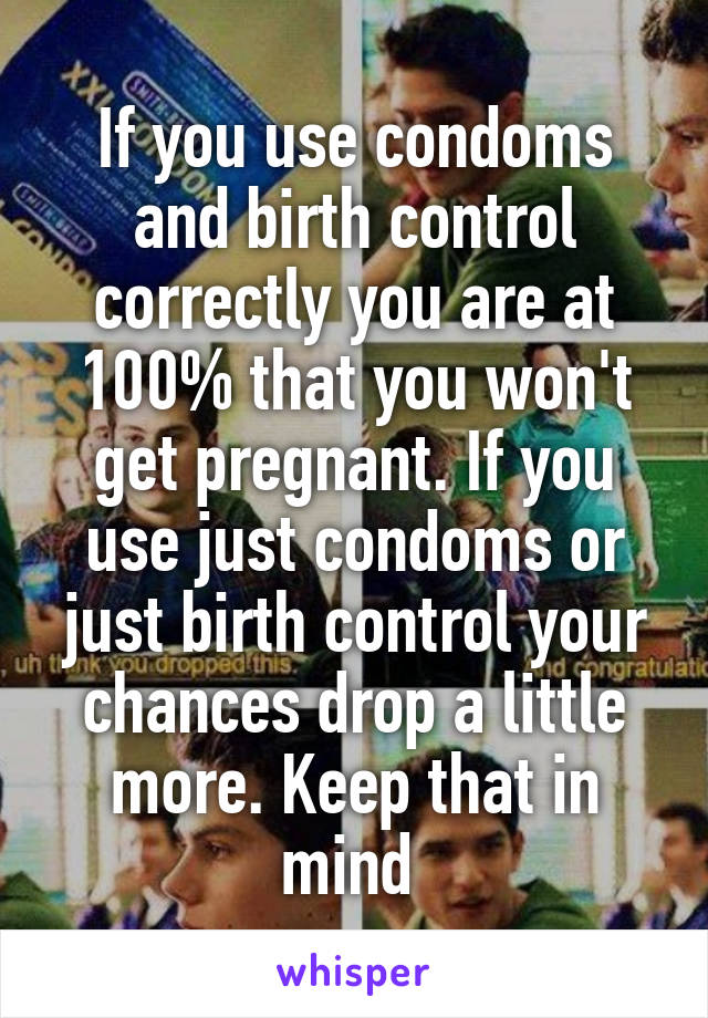 If you use condoms and birth control correctly you are at 100% that you won't get pregnant. If you use just condoms or just birth control your chances drop a little more. Keep that in mind 