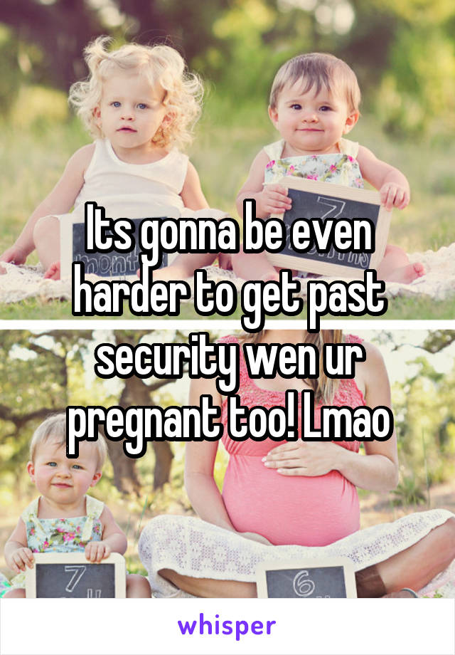 Its gonna be even harder to get past security wen ur pregnant too! Lmao