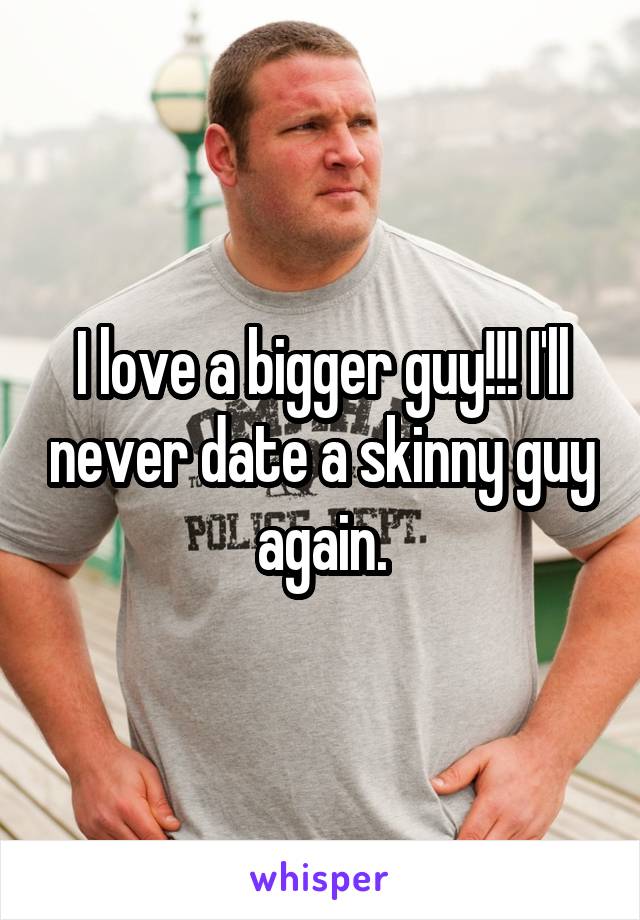 I love a bigger guy!!! I'll never date a skinny guy again.