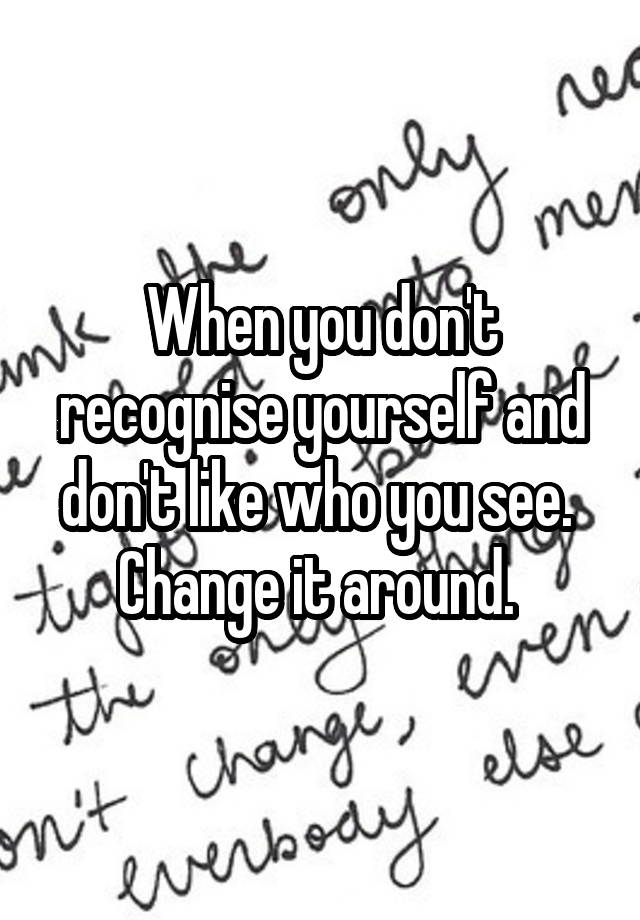 when-you-don-t-recognise-yourself-and-don-t-like-who-you-see-change-it