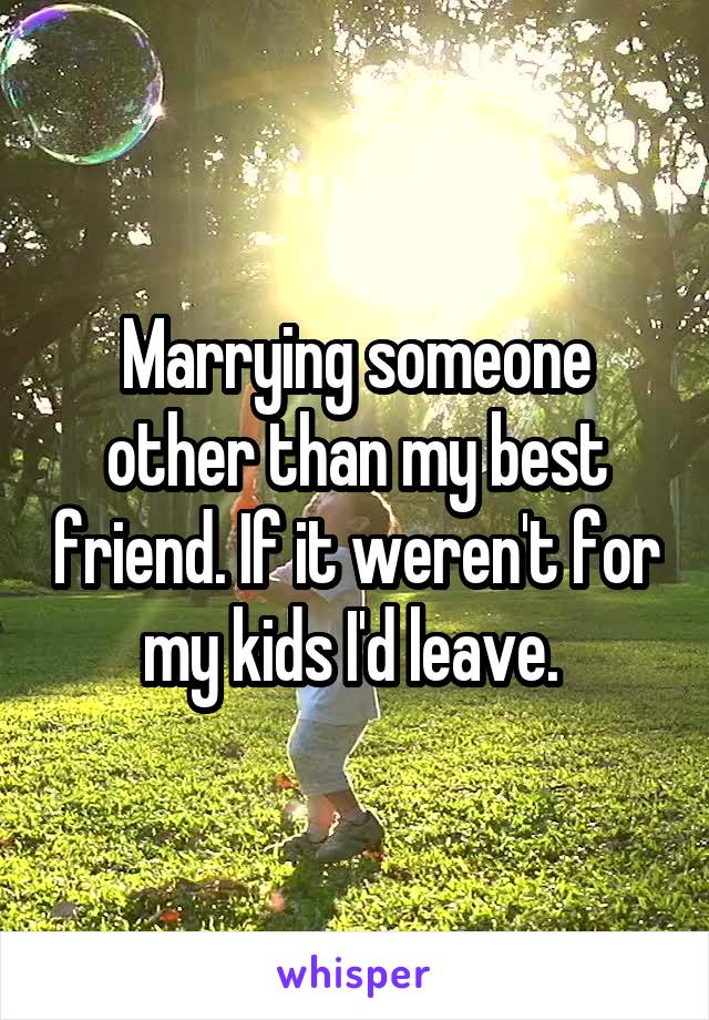 Marrying someone other than my best friend. If it weren't for my kids I'd leave. 