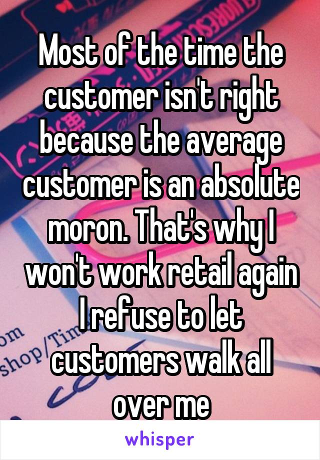 Most of the time the customer isn't right because the average customer is an absolute moron. That's why I won't work retail again I refuse to let customers walk all over me