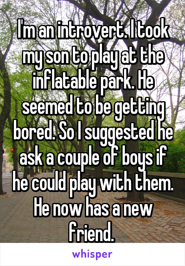 I'm an introvert. I took my son to play at the inflatable park. He seemed to be getting bored. So I suggested he ask a couple of boys if he could play with them. He now has a new friend. 