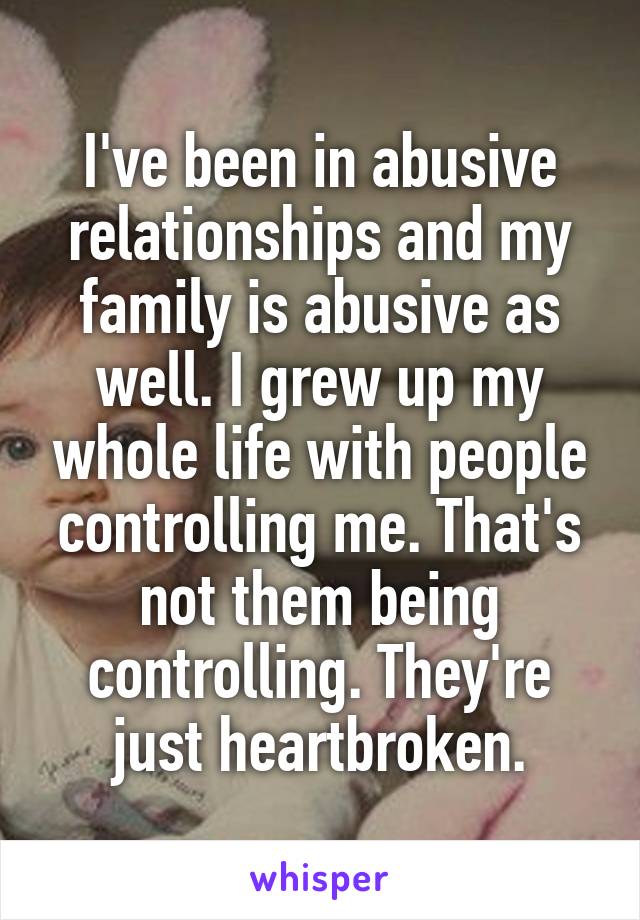 I've been in abusive relationships and my family is abusive as well. I grew up my whole life with people controlling me. That's not them being controlling. They're just heartbroken.