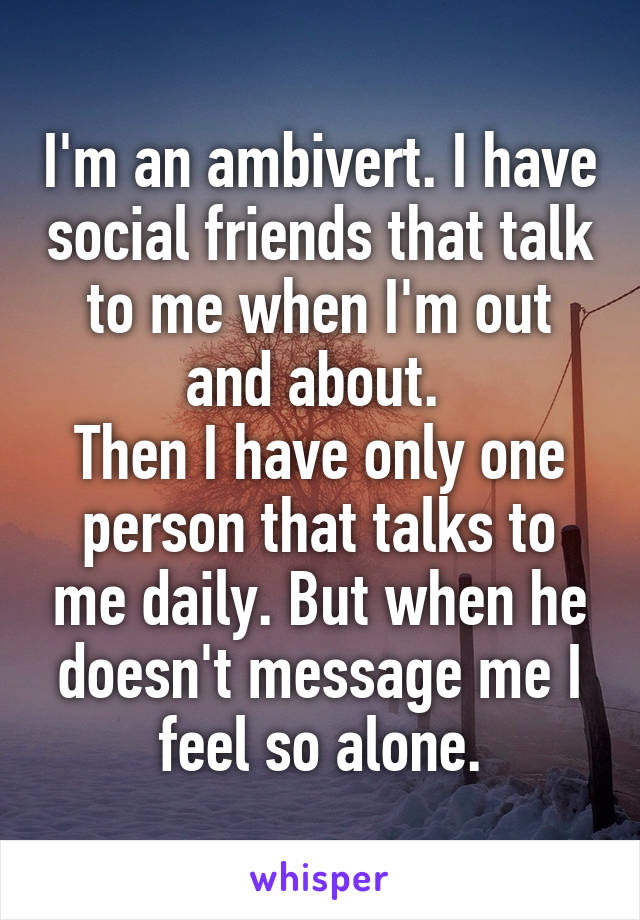 I'm an ambivert. I have social friends that talk to me when I'm out and about. 
Then I have only one person that talks to me daily. But when he doesn't message me I feel so alone.