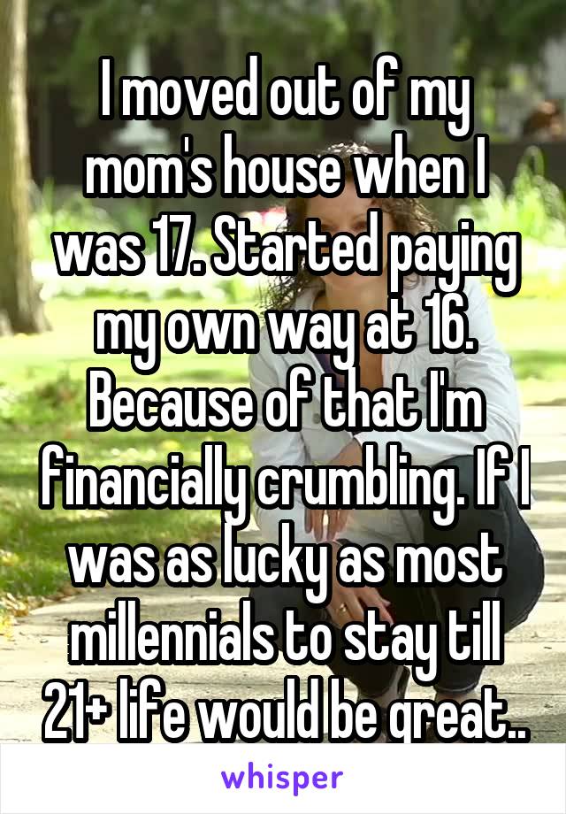I moved out of my mom's house when I was 17. Started paying my own way at 16. Because of that I'm financially crumbling. If I was as lucky as most millennials to stay till 21+ life would be great..
