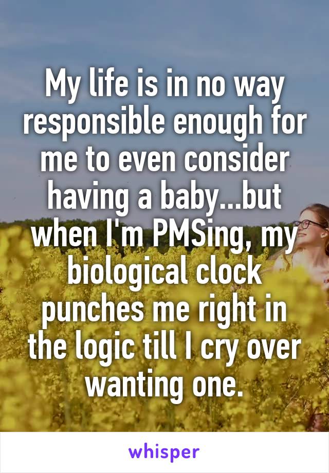 My life is in no way responsible enough for me to even consider having a baby...but when I'm PMSing, my biological clock punches me right in the logic till I cry over wanting one.