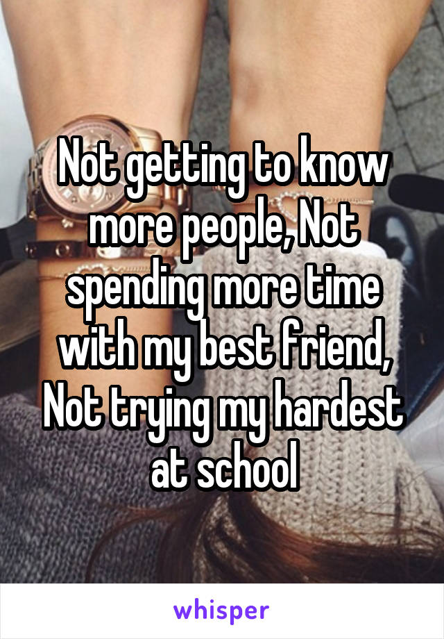 Not getting to know more people, Not spending more time with my best friend, Not trying my hardest at school