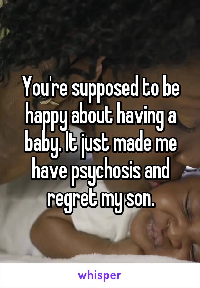 You're supposed to be happy about having a baby. It just made me have psychosis and regret my son.
