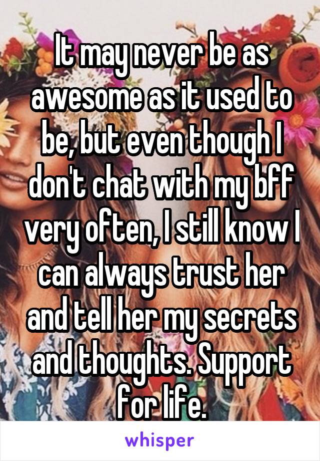 It may never be as awesome as it used to be, but even though I don't chat with my bff very often, I still know I can always trust her and tell her my secrets and thoughts. Support for life.