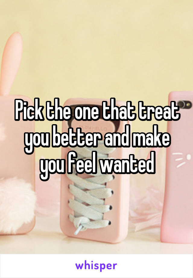 Pick the one that treat you better and make you feel wanted