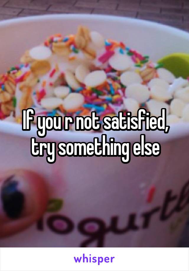 If you r not satisfied, try something else