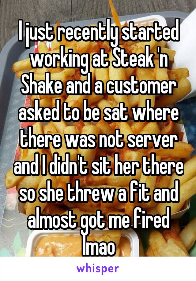 I just recently started working at Steak 'n Shake and a customer asked to be sat where there was not server and I didn't sit her there so she threw a fit and almost got me fired lmao