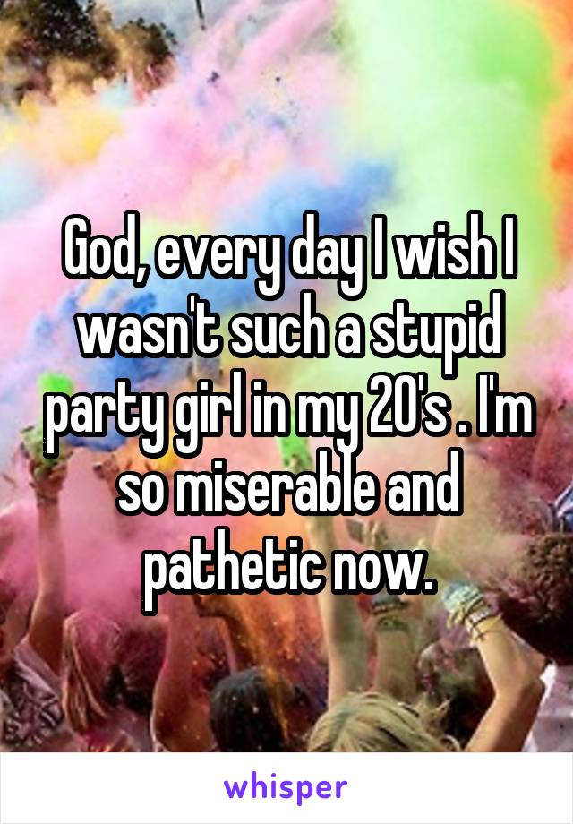  God, every day I wish I wasn't such a stupid party girl in my 20's . I'm so miserable and pathetic now.