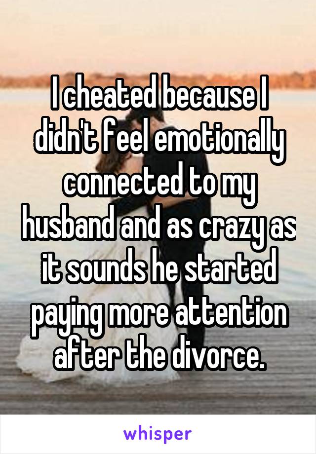 I cheated because I didn't feel emotionally connected to my husband and as crazy as it sounds he started paying more attention after the divorce.