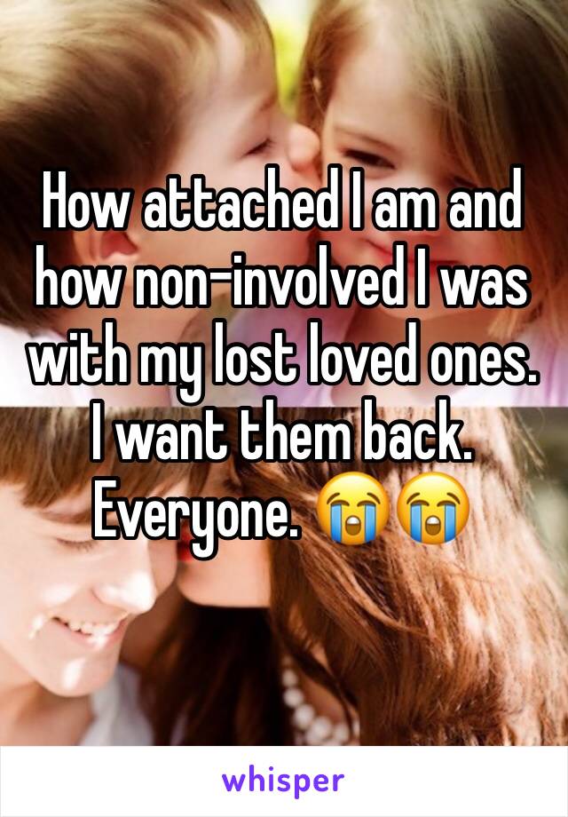 How attached I am and how non-involved I was with my lost loved ones. I want them back. Everyone. 😭😭