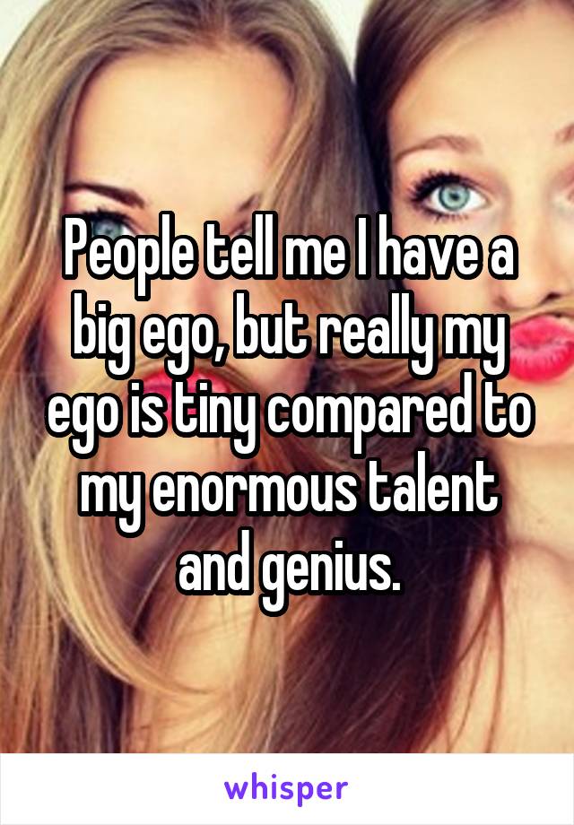 People tell me I have a big ego, but really my ego is tiny compared to my enormous talent and genius.